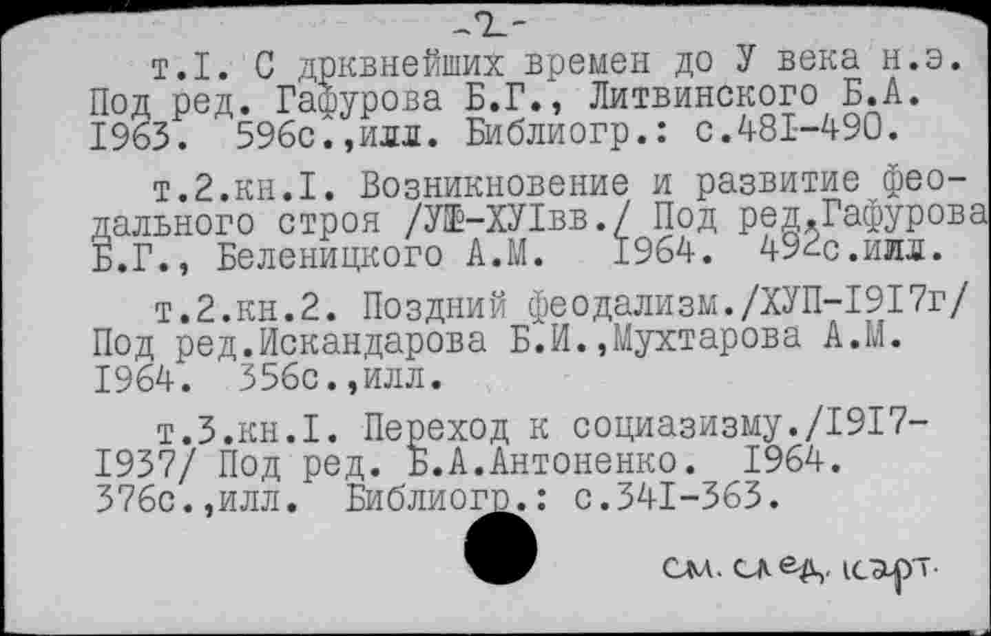 ﻿т.1. С дрквнейших времен до У века н.э. Под ред. Гафурова Б.Г., Литвинского Б.А.
1963.	596с.,илл. Библиогр.: с.481—490.
т.2.кн.1. Возникновение и развитие феодального строя /У1Ё-ХУ1вв./ Под ред.Гафурова Б.Г., Беленицкого А.М. 1964. 492с.илл.
т.2.кн.2. Поздний феодализм./ХУП-1917г/ Под ред.Искандарова Б.И.,Мухтарова А.М.
1964.	556с.,илл.
т.З.кн.1. Переход к социазизму./1917-1937/ Под ред. Б.А.Антоненко. 1964.
376с.,илл. Библиог^.: с.341-363.
т.З.кн.1. Переход к социаз 1937/ Под ред. Б.А.Антоненко. 376с.,илл. Библиог